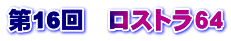 第16回　ロストラ６４